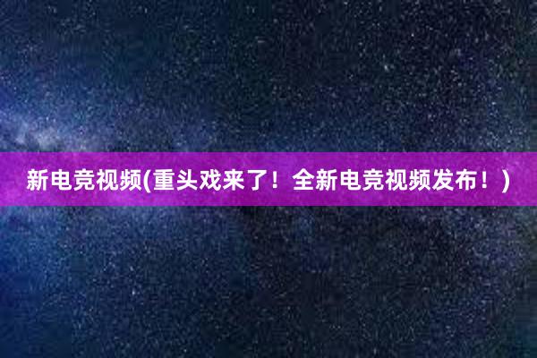 新电竞视频(重头戏来了！全新电竞视频发布！)