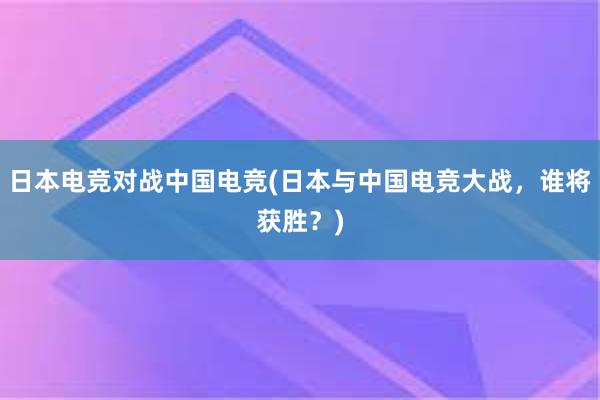 日本电竞对战中国电竞(日本与中国电竞大战，谁将获胜？)