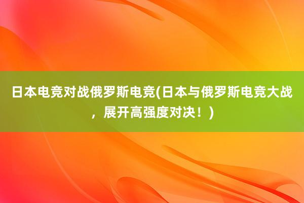 日本电竞对战俄罗斯电竞(日本与俄罗斯电竞大战，展开高强度对决！)