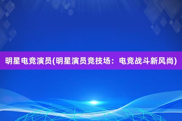 明星电竞演员(明星演员竞技场：电竞战斗新风尚)