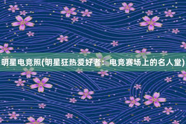 明星电竞照(明星狂热爱好者：电竞赛场上的名人堂)