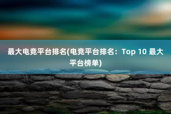 最大电竞平台排名(电竞平台排名：Top 10 最大平台榜单)