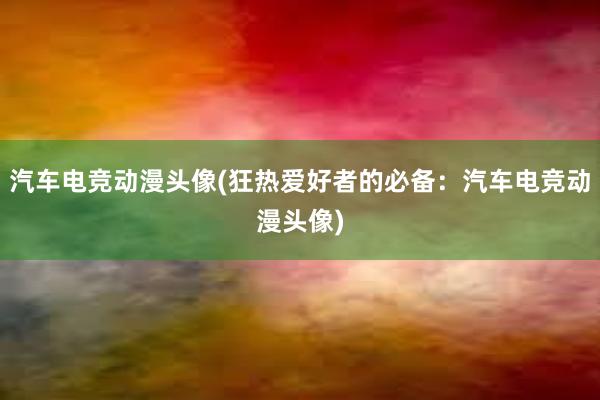 汽车电竞动漫头像(狂热爱好者的必备：汽车电竞动漫头像)