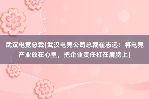 武汉电竞总裁(武汉电竞公司总裁崔志远：将电竞产业放在心里，把企业责任扛在肩膀上)