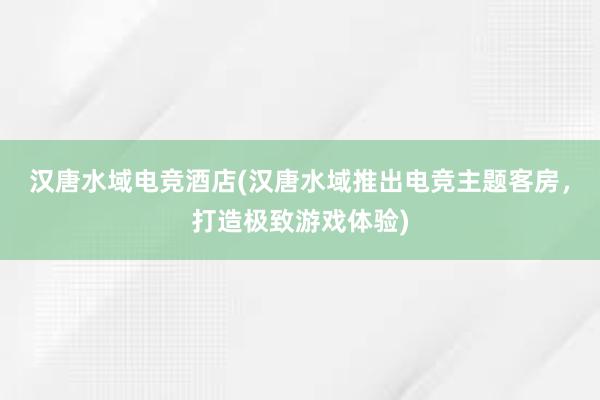 汉唐水域电竞酒店(汉唐水域推出电竞主题客房，打造极致游戏体验)