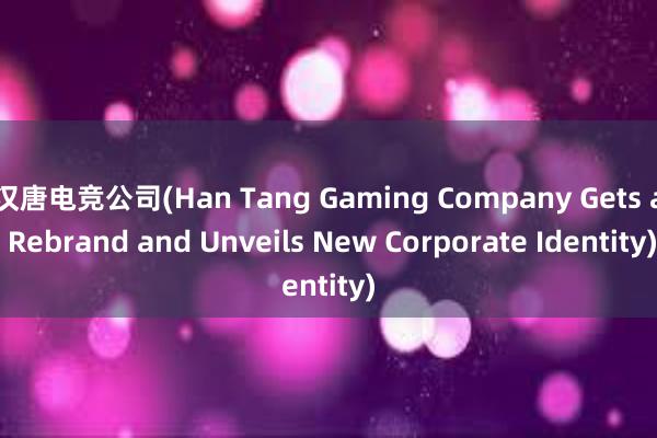 汉唐电竞公司(Han Tang Gaming Company Gets a Rebrand and Unveils New Corporate Identity)