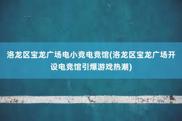 洛龙区宝龙广场电小竞电竞馆(洛龙区宝龙广场开设电竞馆引爆游戏热潮)