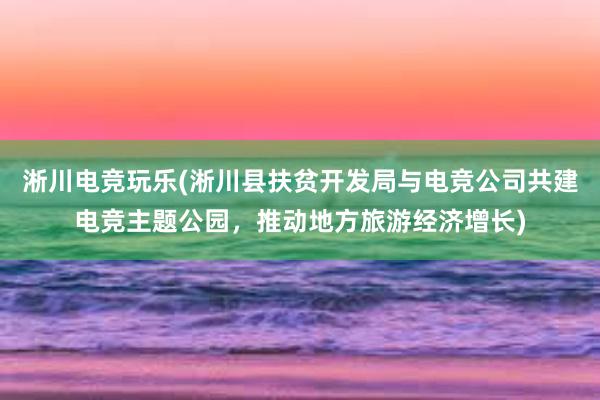 淅川电竞玩乐(淅川县扶贫开发局与电竞公司共建电竞主题公园，推动地方旅游经济增长)