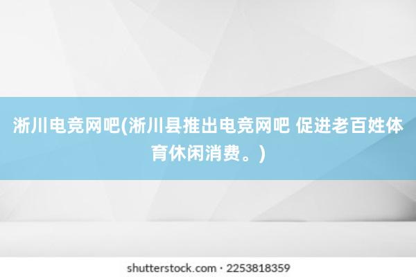 淅川电竞网吧(淅川县推出电竞网吧 促进老百姓体育休闲消费。)