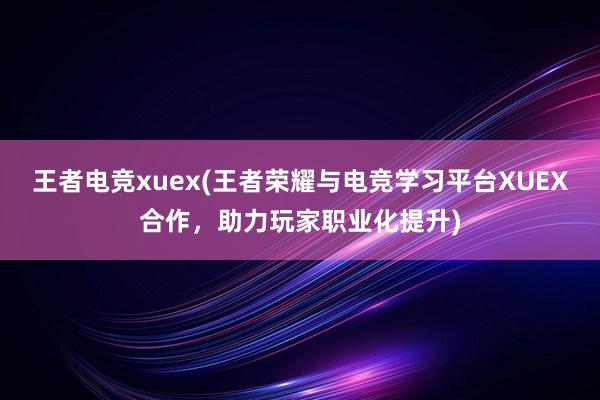 王者电竞xuex(王者荣耀与电竞学习平台XUEX合作，助力玩家职业化提升)