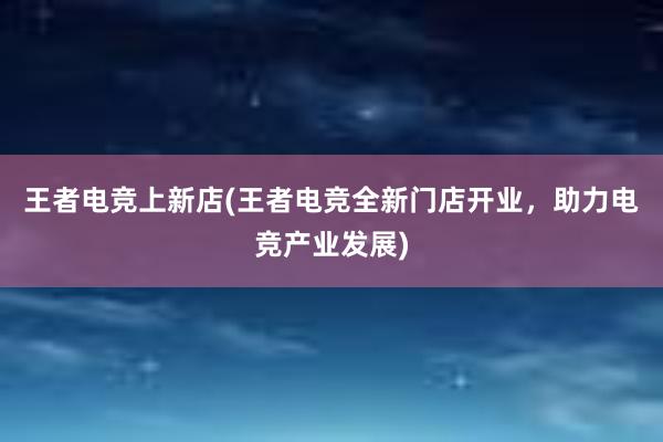 王者电竞上新店(王者电竞全新门店开业，助力电竞产业发展)