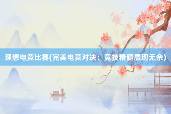 理想电竞比赛(完美电竞对决：竞技精髓展现无余)