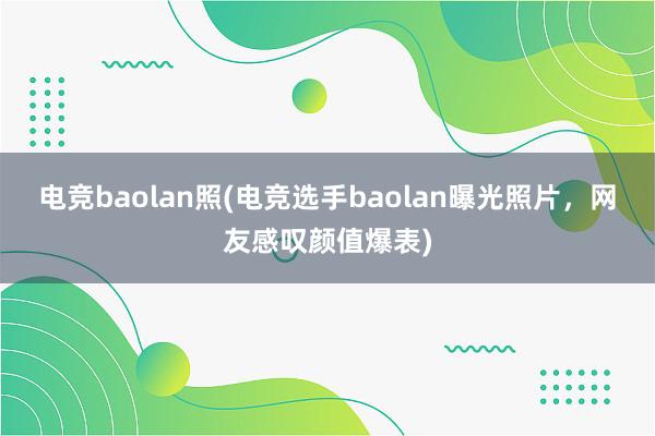 电竞baolan照(电竞选手baolan曝光照片，网友感叹颜值爆表)