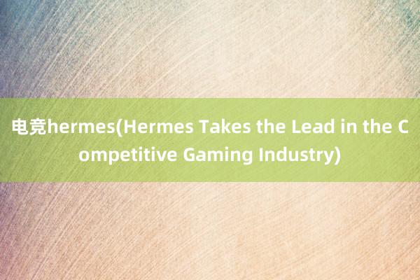 电竞hermes(Hermes Takes the Lead in the Competitive Gaming Industry)