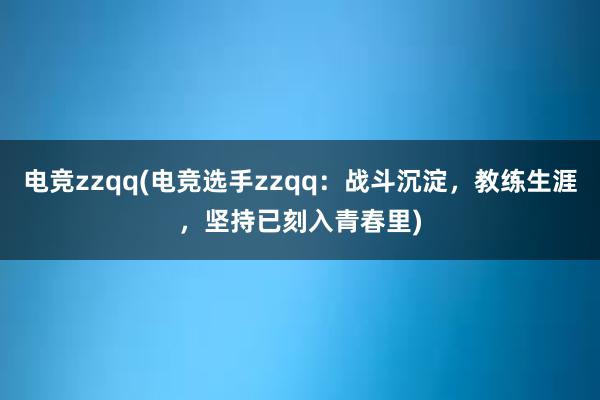 电竞zzqq(电竞选手zzqq：战斗沉淀，教练生涯，坚持已刻入青春里)