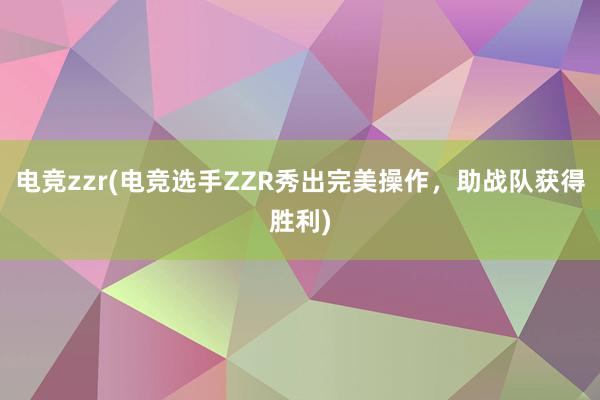 电竞zzr(电竞选手ZZR秀出完美操作，助战队获得胜利)