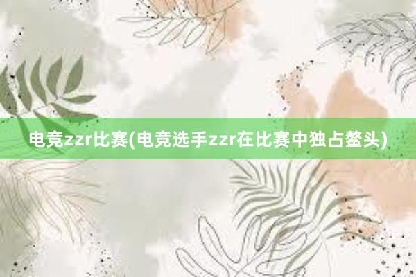 电竞zzr比赛(电竞选手zzr在比赛中独占鳌头)