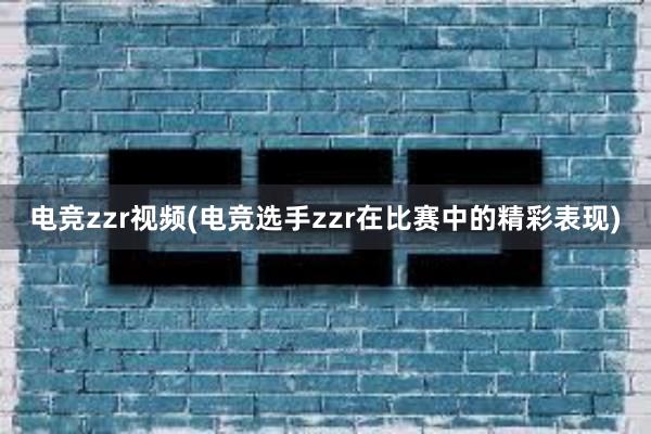 电竞zzr视频(电竞选手zzr在比赛中的精彩表现)