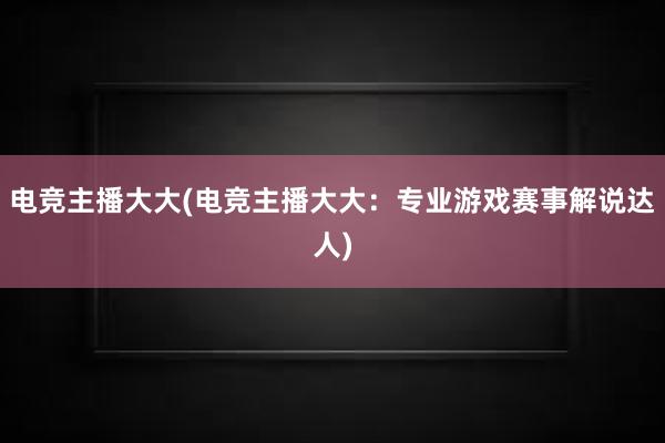 电竞主播大大(电竞主播大大：专业游戏赛事解说达人)