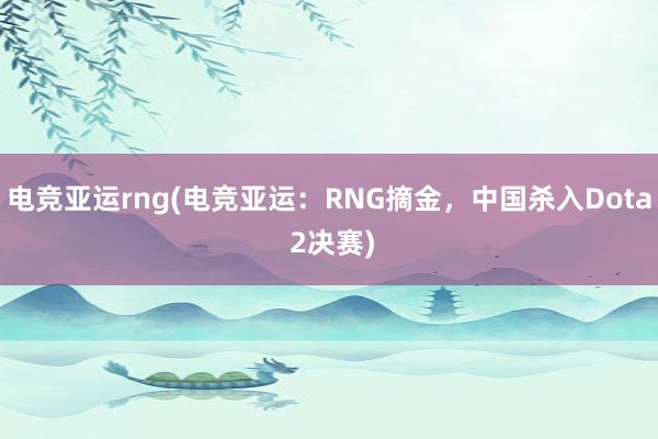 电竞亚运rng(电竞亚运：RNG摘金，中国杀入Dota 2决赛)