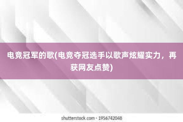 电竞冠军的歌(电竞夺冠选手以歌声炫耀实力，再获网友点赞)