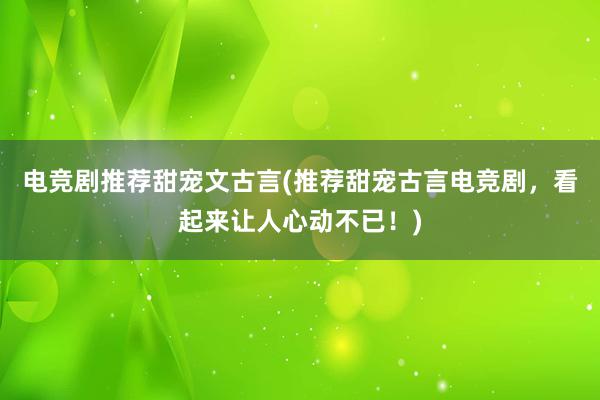 电竞剧推荐甜宠文古言(推荐甜宠古言电竞剧，看起来让人心动不已！)