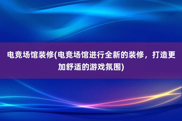 电竞场馆装修(电竞场馆进行全新的装修，打造更加舒适的游戏氛围)