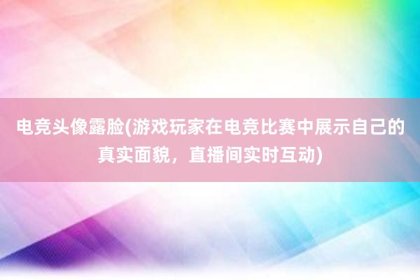 电竞头像露脸(游戏玩家在电竞比赛中展示自己的真实面貌，直播间实时互动)