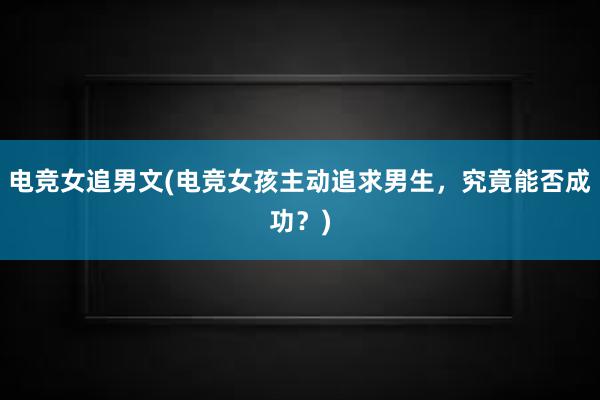 电竞女追男文(电竞女孩主动追求男生，究竟能否成功？)