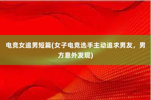 电竞女追男短篇(女子电竞选手主动追求男友，男方意外发现)