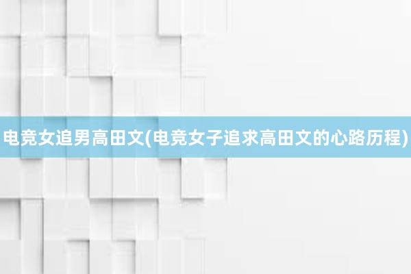 电竞女追男高田文(电竞女子追求高田文的心路历程)