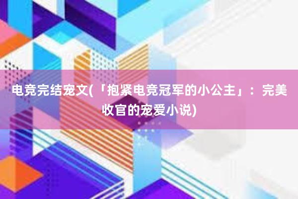 电竞完结宠文(「抱紧电竞冠军的小公主」：完美收官的宠爱小说)