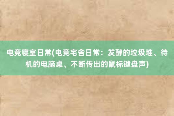 电竞寝室日常(电竞宅舍日常：发酵的垃圾堆、待机的电脑桌、不断传出的鼠标键盘声)