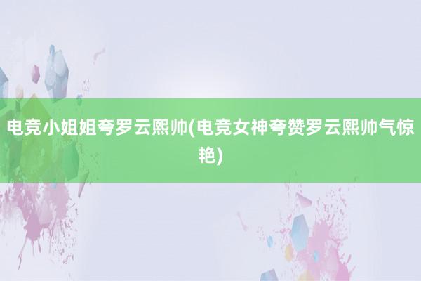 电竞小姐姐夸罗云熙帅(电竞女神夸赞罗云熙帅气惊艳)