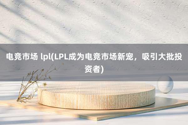 电竞市场 lpl(LPL成为电竞市场新宠，吸引大批投资者)