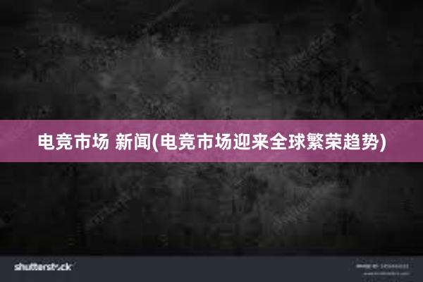 电竞市场 新闻(电竞市场迎来全球繁荣趋势)