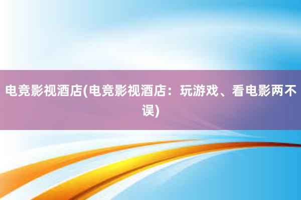 电竞影视酒店(电竞影视酒店：玩游戏、看电影两不误)