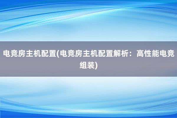 电竞房主机配置(电竞房主机配置解析：高性能电竞组装)