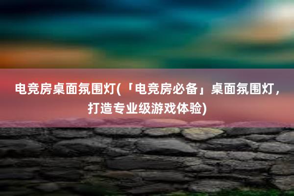 电竞房桌面氛围灯(「电竞房必备」桌面氛围灯，打造专业级游戏体验)