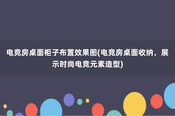 电竞房桌面柜子布置效果图(电竞房桌面收纳，展示时尚电竞元素造型)