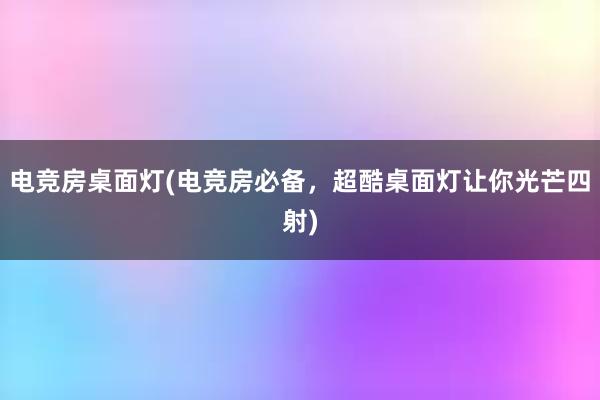 电竞房桌面灯(电竞房必备，超酷桌面灯让你光芒四射)