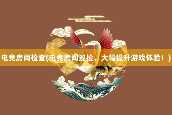 电竞房间检查(电竞房间巡检，大幅提升游戏体验！)