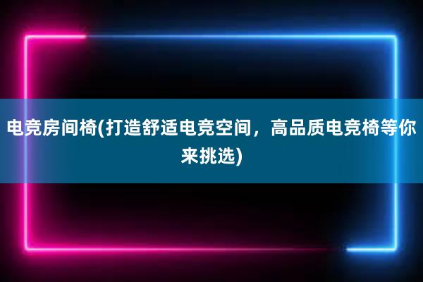 电竞房间椅(打造舒适电竞空间，高品质电竞椅等你来挑选)