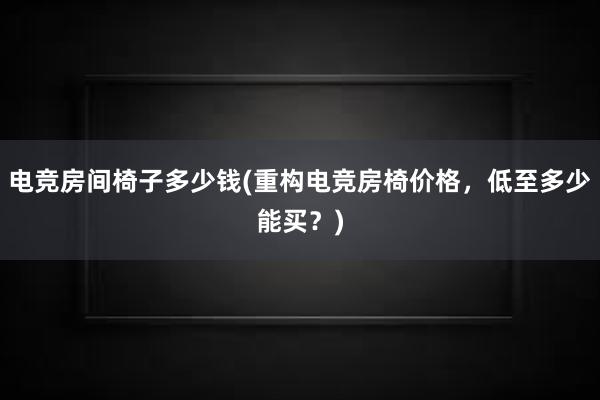 电竞房间椅子多少钱(重构电竞房椅价格，低至多少能买？)