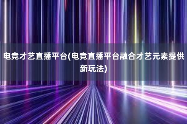 电竞才艺直播平台(电竞直播平台融合才艺元素提供新玩法)