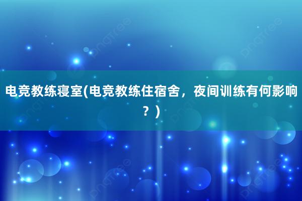 电竞教练寝室(电竞教练住宿舍，夜间训练有何影响？)