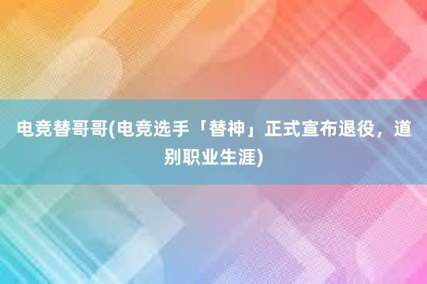 电竞替哥哥(电竞选手「替神」正式宣布退役，道别职业生涯)