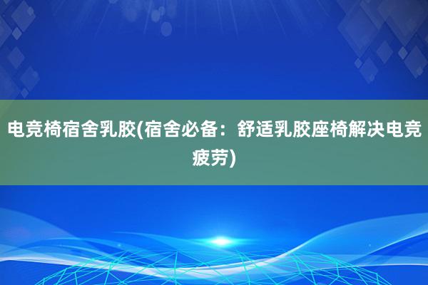 电竞椅宿舍乳胶(宿舍必备：舒适乳胶座椅解决电竞疲劳)