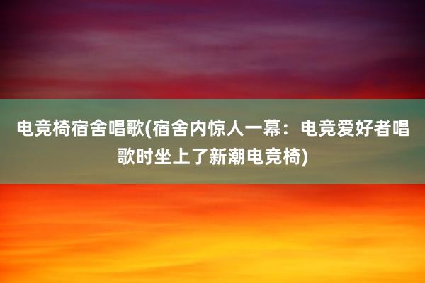 电竞椅宿舍唱歌(宿舍内惊人一幕：电竞爱好者唱歌时坐上了新潮电竞椅)