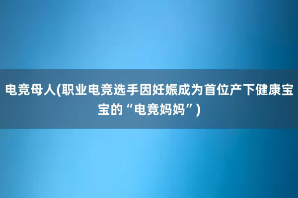 电竞母人(职业电竞选手因妊娠成为首位产下健康宝宝的“电竞妈妈”)